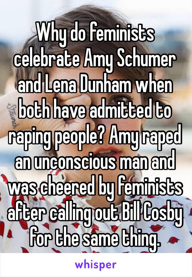 Why do feminists celebrate Amy Schumer and Lena Dunham when both have admitted to raping people? Amy raped an unconscious man and was cheered by feminists after calling out Bill Cosby for the same thing. 