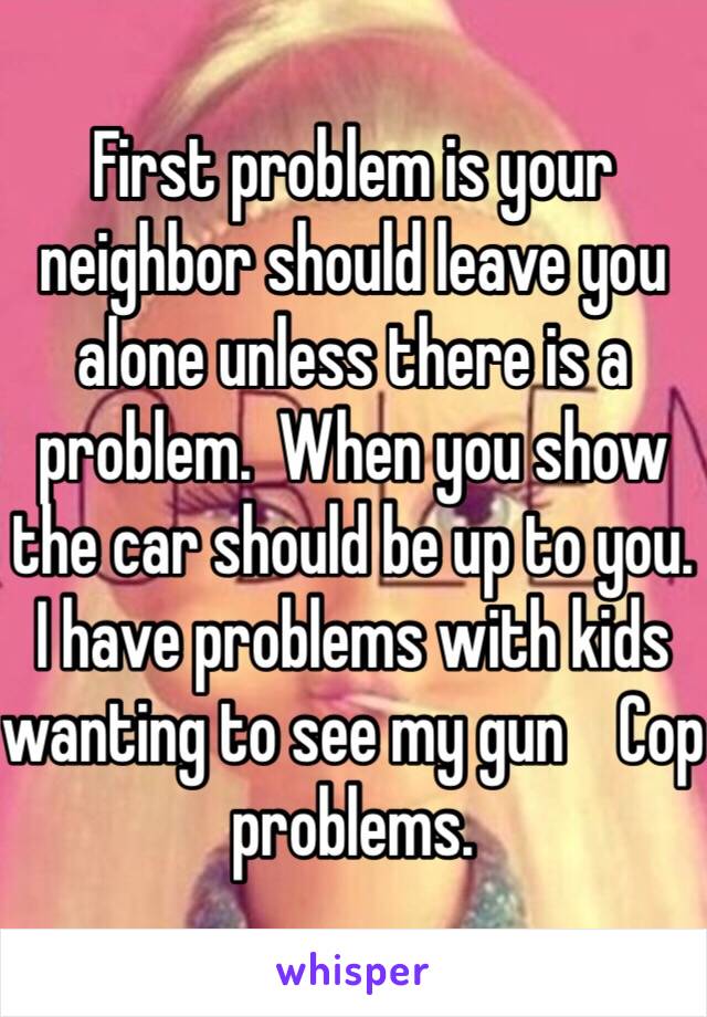 First problem is your neighbor should leave you alone unless there is a problem.  When you show the car should be up to you.  I have problems with kids wanting to see my gun    Cop problems.  