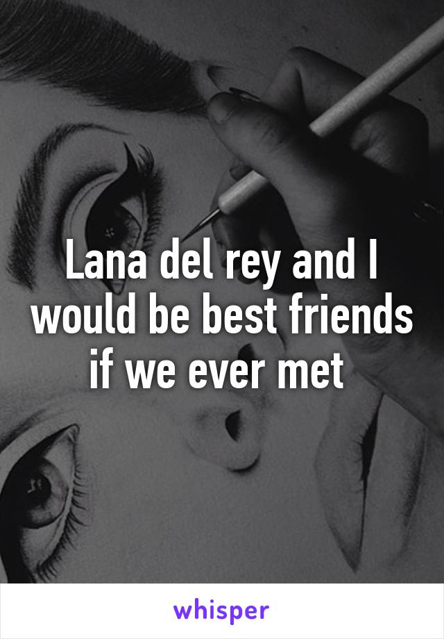 Lana del rey and I would be best friends if we ever met 