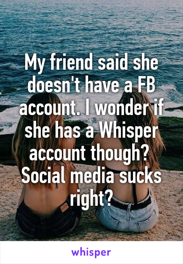 My friend said she doesn't have a FB account. I wonder if she has a Whisper account though?  Social media sucks right?