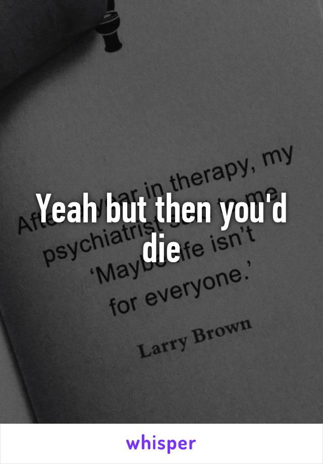 Yeah but then you'd die