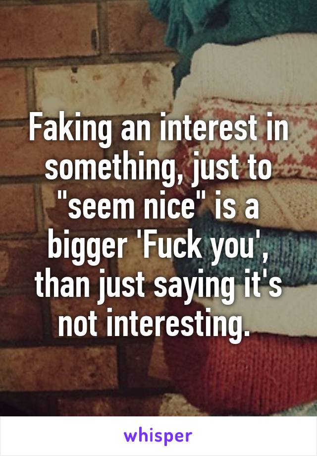 Faking an interest in something, just to "seem nice" is a bigger 'Fuck you', than just saying it's not interesting. 