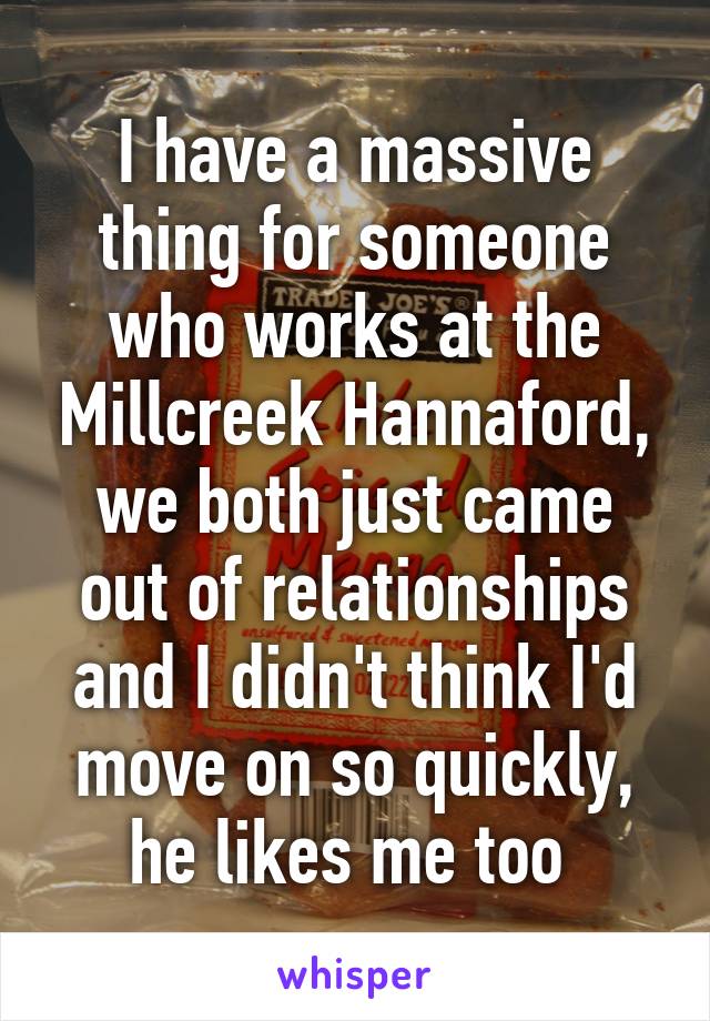 I have a massive thing for someone who works at the Millcreek Hannaford, we both just came out of relationships and I didn't think I'd move on so quickly, he likes me too 