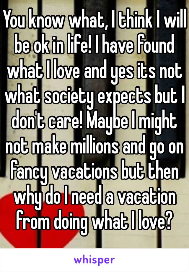You know what, I think I will be ok in life! I have found what I love and yes its not what society expects but I don't care! Maybe I might not make millions and go on fancy vacations but then why do I need a vacation from doing what I love?