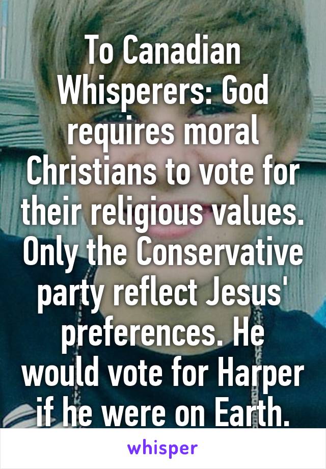 To Canadian Whisperers: God requires moral Christians to vote for their religious values. Only the Conservative party reflect Jesus' preferences. He would vote for Harper if he were on Earth.