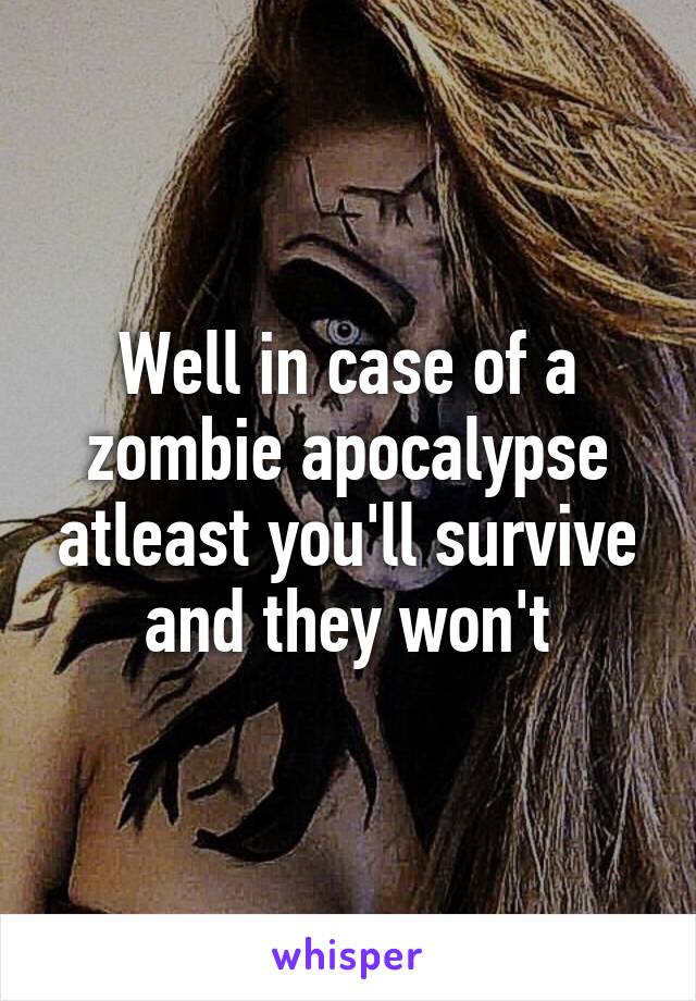 Well in case of a zombie apocalypse atleast you'll survive and they won't