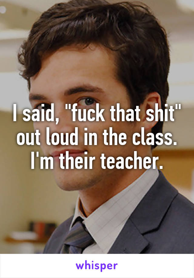 I said, "fuck that shit" out loud in the class.
I'm their teacher.