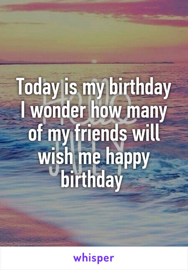 Today is my birthday I wonder how many of my friends will wish me happy birthday 