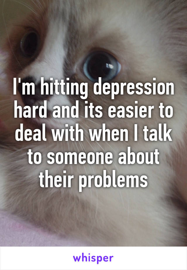 I'm hitting depression hard and its easier to deal with when I talk to someone about their problems