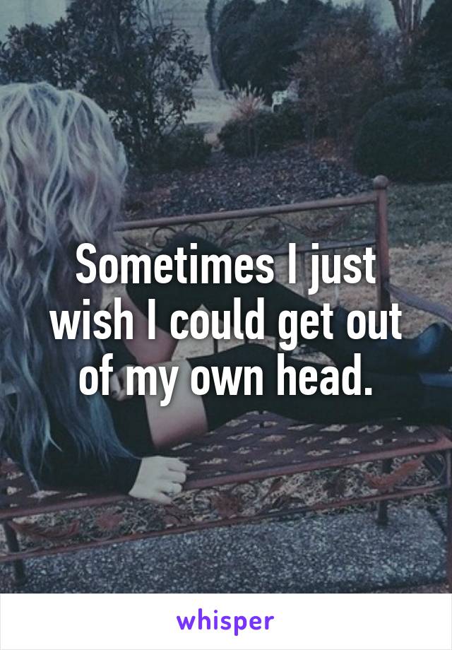Sometimes I just wish I could get out of my own head.