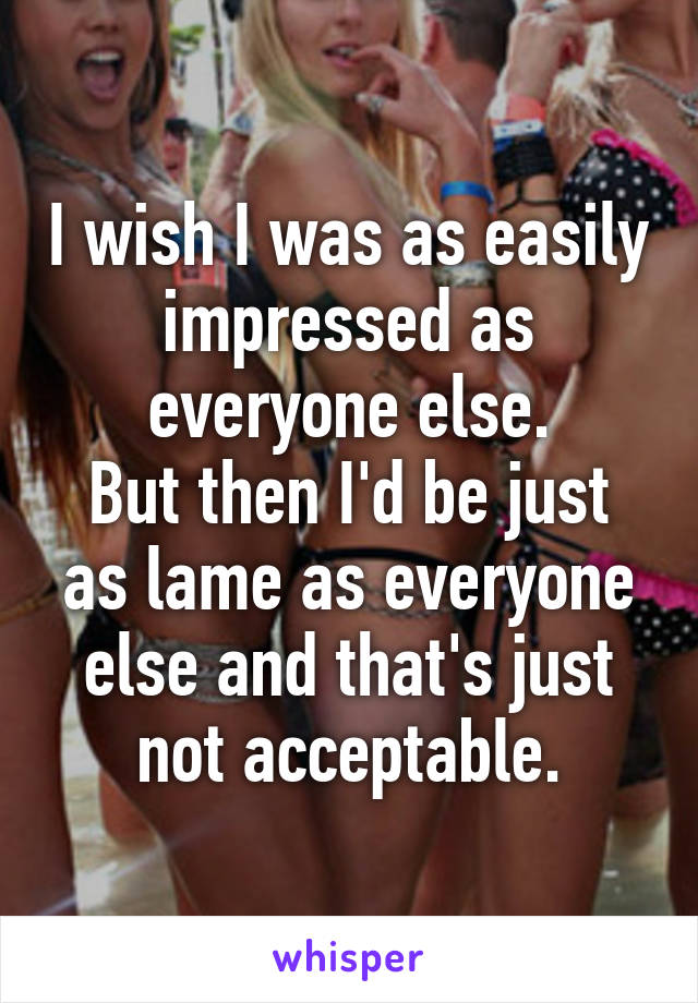 I wish I was as easily impressed as everyone else.
But then I'd be just as lame as everyone else and that's just not acceptable.