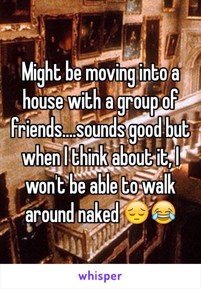 Might be moving into a house with a group of friends....sounds good but when I think about it, I won't be able to walk around naked 😔😂