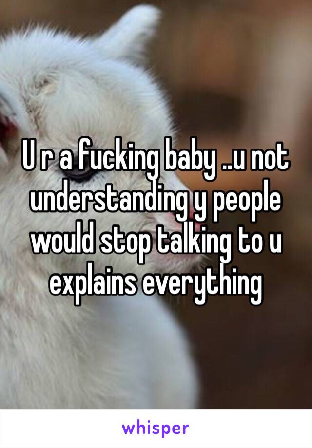 U r a fucking baby ..u not understanding y people would stop talking to u explains everything 