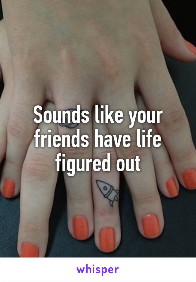 Sounds like your friends have life figured out