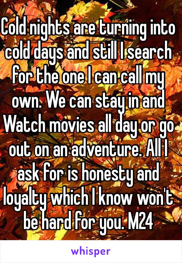 Cold nights are turning into cold days and still I search for the one I can call my own. We can stay in and
Watch movies all day or go out on an adventure. All I ask for is honesty and loyalty which I know won't be hard for you. M24