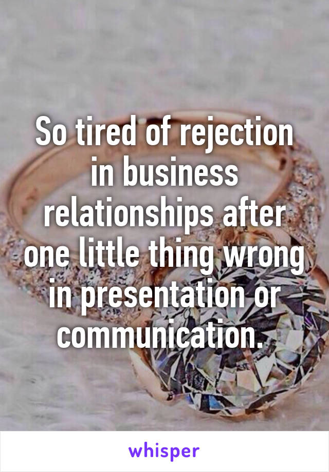 So tired of rejection in business relationships after one little thing wrong in presentation or communication. 
