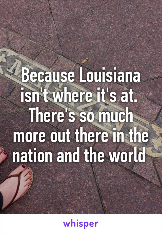 Because Louisiana isn't where it's at.  There's so much more out there in the nation and the world 
