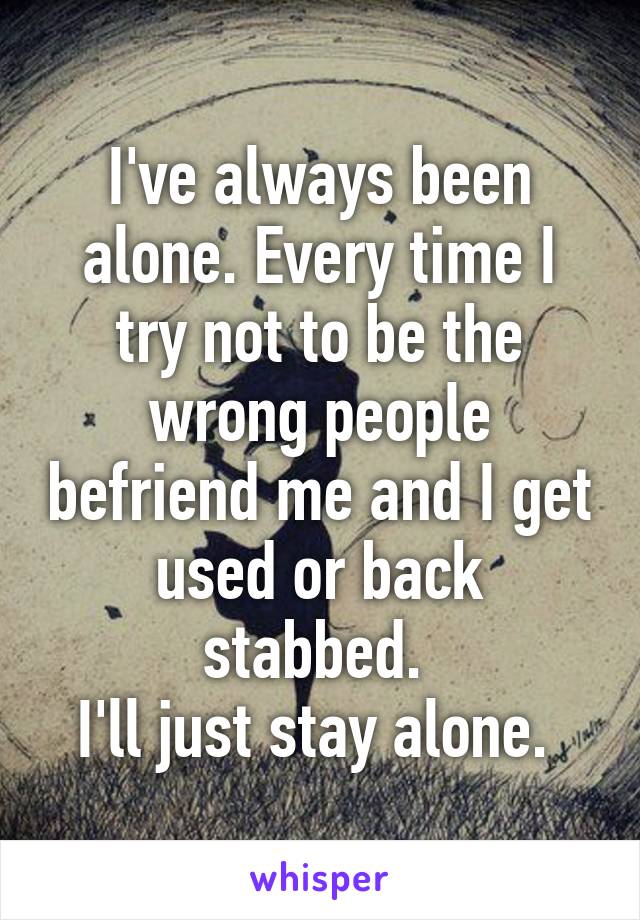 I've always been alone. Every time I try not to be the wrong people befriend me and I get used or back stabbed. 
I'll just stay alone. 