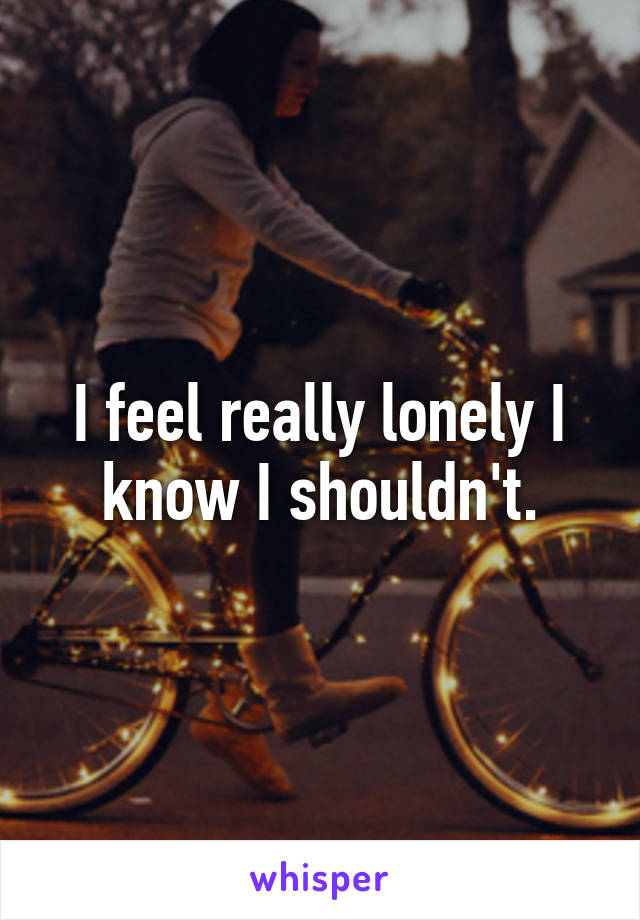 I feel really lonely I know I shouldn't.