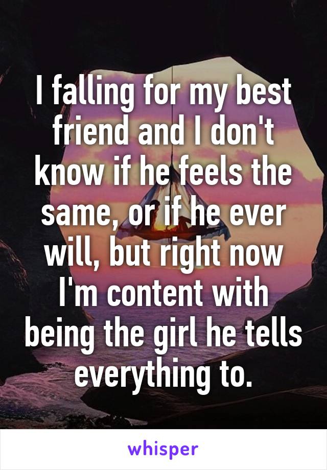 I falling for my best friend and I don't know if he feels the same, or if he ever will, but right now I'm content with being the girl he tells everything to.