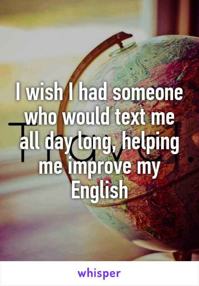 I wish I had someone who would text me all day long, helping me improve my English