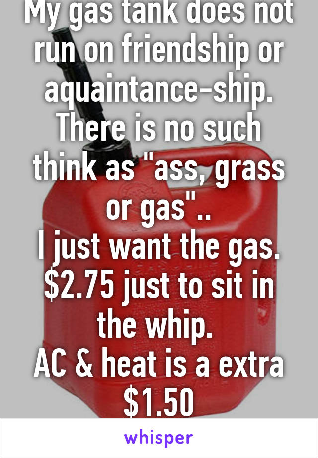 My gas tank does not run on friendship or aquaintance-ship.
There is no such think as "ass, grass or gas"..
I just want the gas.
$2.75 just to sit in the whip. 
AC & heat is a extra $1.50
#NoChill4U