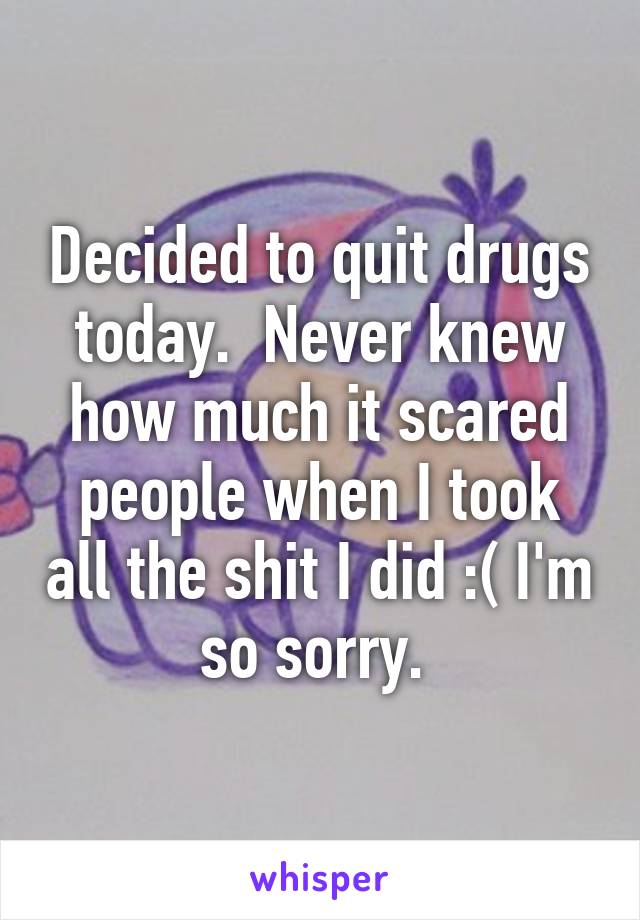 Decided to quit drugs today.  Never knew how much it scared people when I took all the shit I did :( I'm so sorry. 