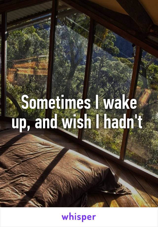 Sometimes I wake up, and wish I hadn't 