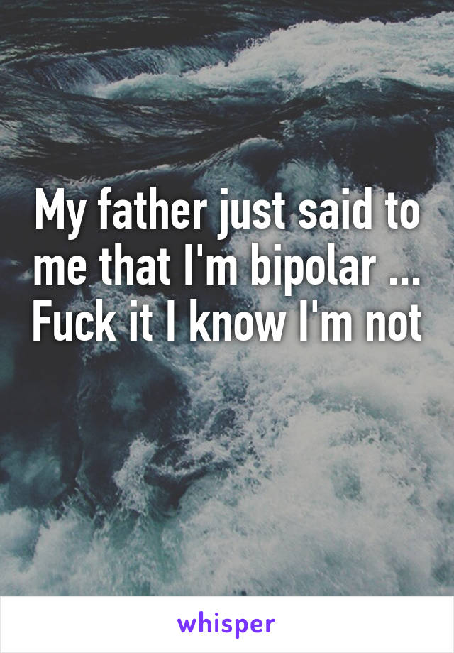 My father just said to me that I'm bipolar ... Fuck it I know I'm not 
