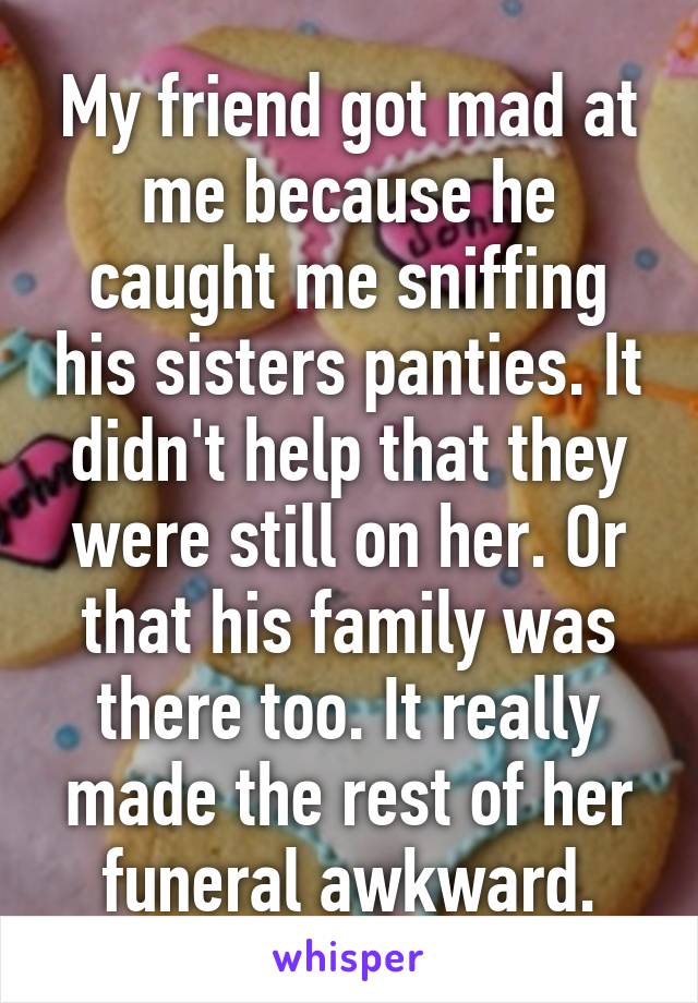 My friend got mad at me because he caught me sniffing his sisters panties. It didn't help that they were still on her. Or that his family was there too. It really made the rest of her funeral awkward.