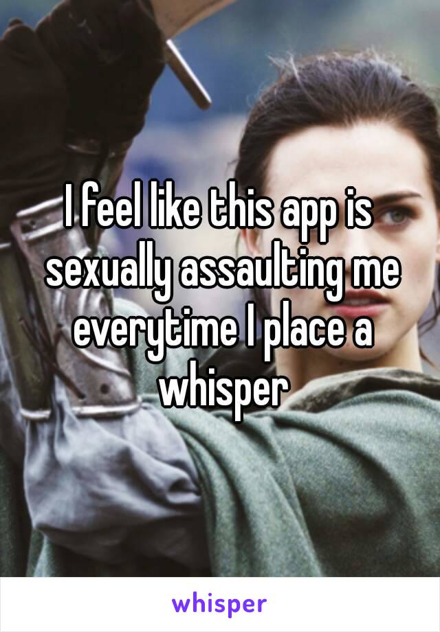 I feel like this app is sexually assaulting me everytime I place a whisper