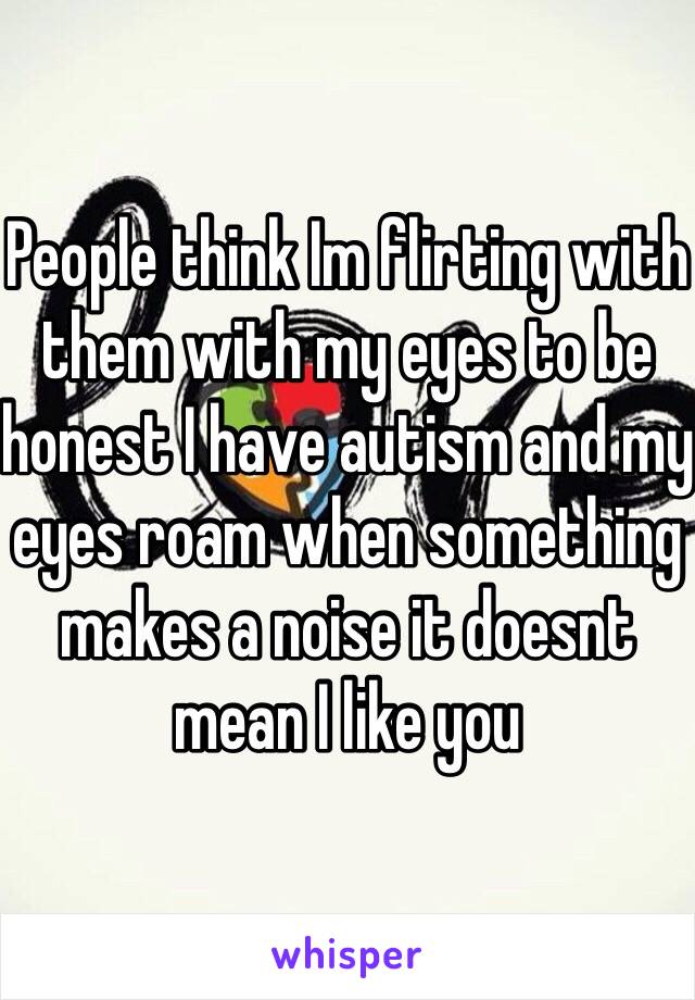 People think Im flirting with them with my eyes to be honest I have autism and my eyes roam when something makes a noise it doesnt mean I like you