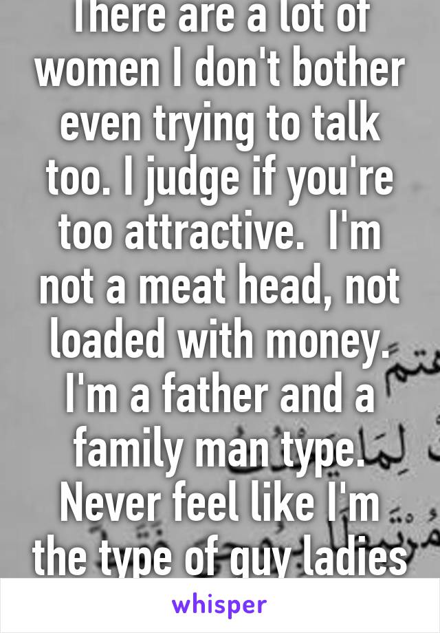 There are a lot of women I don't bother even trying to talk too. I judge if you're too attractive.  I'm not a meat head, not loaded with money. I'm a father and a family man type. Never feel like I'm the type of guy ladies want until they're 40