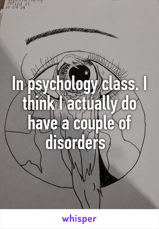 In psychology class. I think I actually do have a couple of disorders  