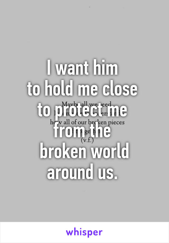 I want him 
to hold me close 
to protect me 
from the 
broken world
around us. 