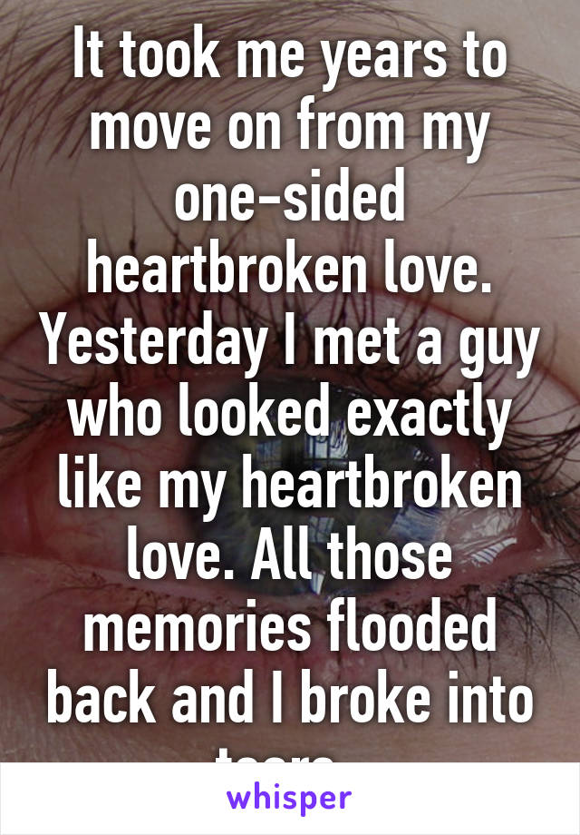 It took me years to move on from my one-sided heartbroken love. Yesterday I met a guy who looked exactly like my heartbroken love. All those memories flooded back and I broke into tears. 