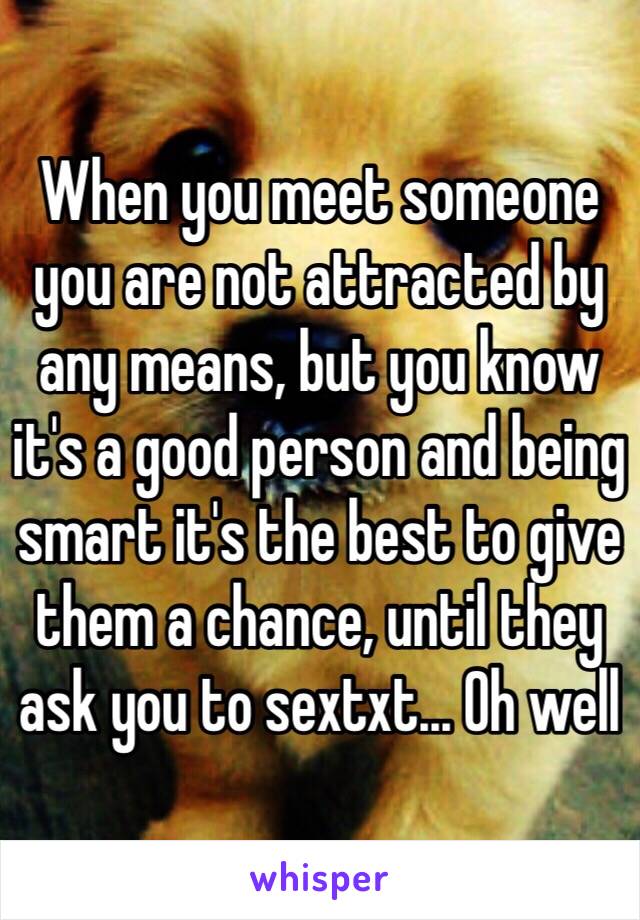 When you meet someone you are not attracted by any means, but you know it's a good person and being smart it's the best to give them a chance, until they ask you to sextxt... Oh well