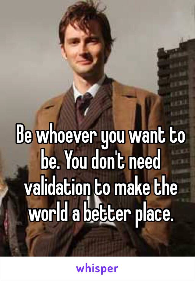 Be whoever you want to be. You don't need validation to make the world a better place.