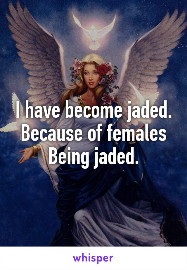 I have become jaded.
Because of females
Being jaded.