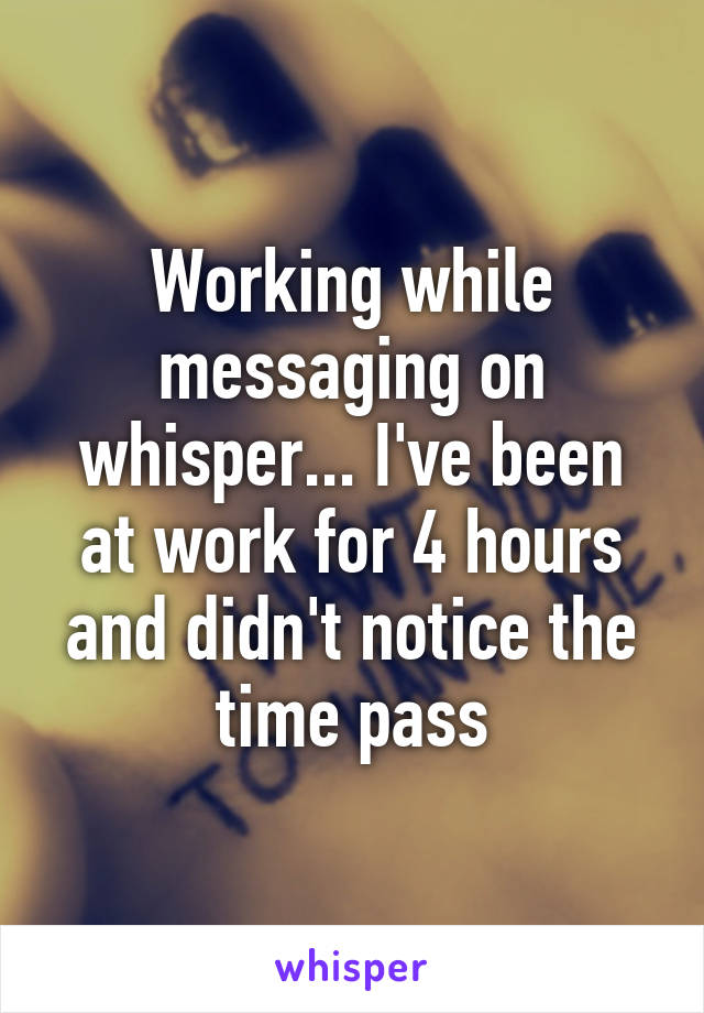 Working while messaging on whisper... I've been at work for 4 hours and didn't notice the time pass