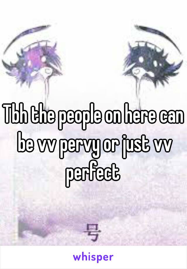 Tbh the people on here can be vv pervy or just vv perfect 