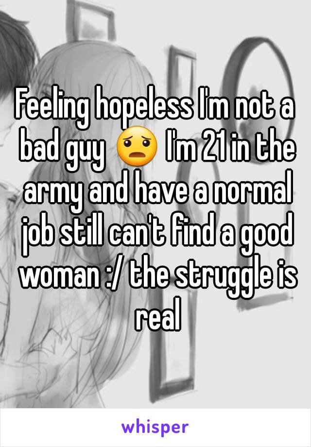 Feeling hopeless I'm not a bad guy 😦 I'm 21 in the army and have a normal job still can't find a good woman :/ the struggle is real
