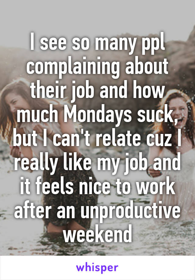 I see so many ppl complaining about their job and how much Mondays suck, but I can't relate cuz I really like my job and it feels nice to work after an unproductive weekend