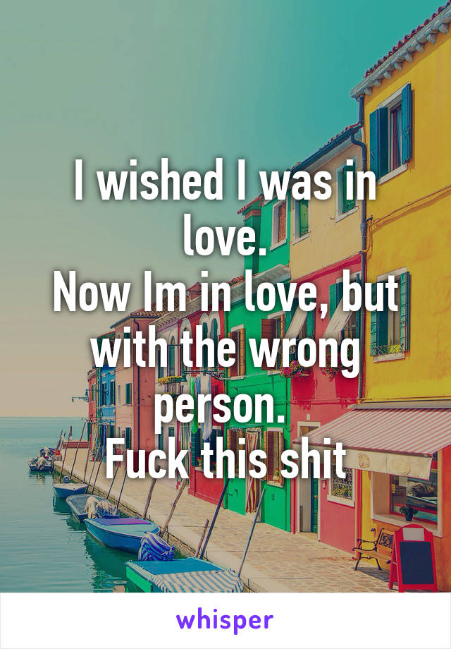I wished I was in love.
Now Im in love, but with the wrong person. 
Fuck this shit