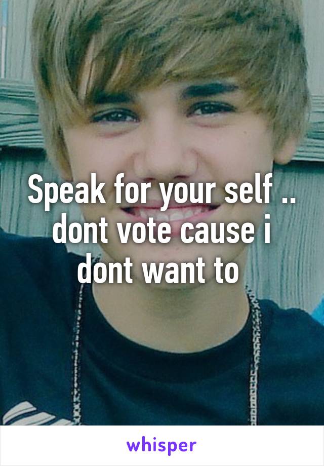 Speak for your self .. dont vote cause i dont want to 