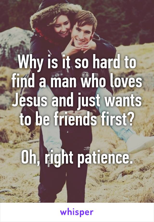 Why is it so hard to find a man who loves Jesus and just wants to be friends first?

Oh, right patience.