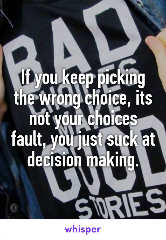 If you keep picking the wrong choice, its not your choices fault, you just suck at decision making.