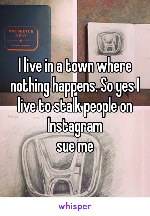 I live in a town where nothing happens. So yes I live to stalk people on Instagram 
sue me 