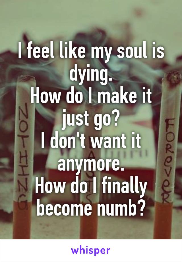 I feel like my soul is dying.
How do I make it just go?
I don't want it anymore.
How do I finally become numb?
