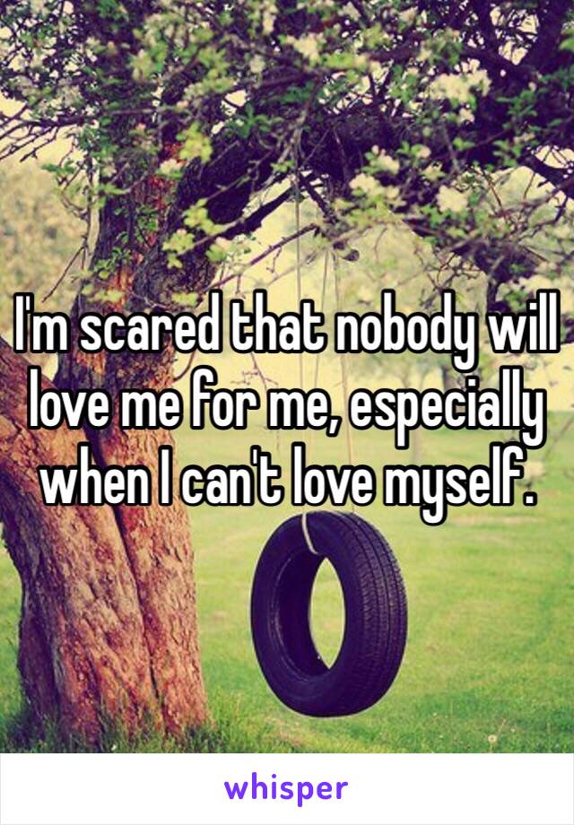I'm scared that nobody will love me for me, especially when I can't love myself. 